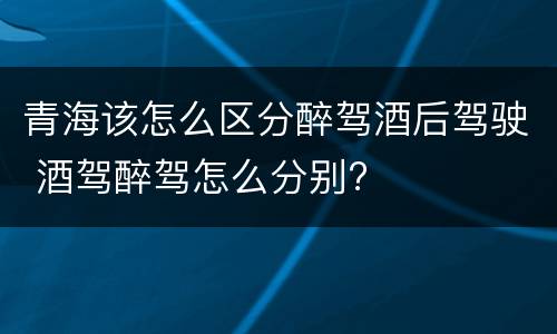 青海该怎么区分醉驾酒后驾驶 酒驾醉驾怎么分别?