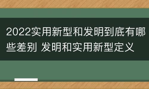 2022实用新型和发明到底有哪些差别 发明和实用新型定义