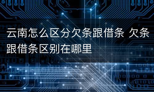 云南怎么区分欠条跟借条 欠条跟借条区别在哪里