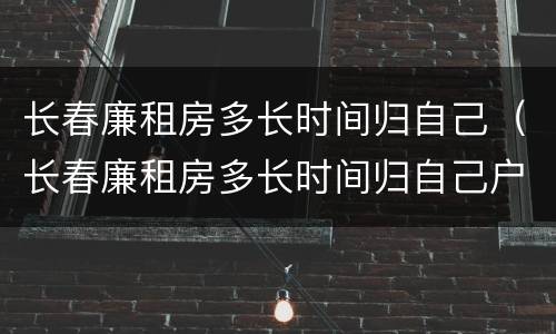 长春廉租房多长时间归自己（长春廉租房多长时间归自己户主）
