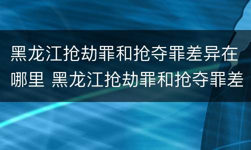 黑龙江抢劫罪和抢夺罪差异在哪里 黑龙江抢劫罪和抢夺罪差异在哪里查