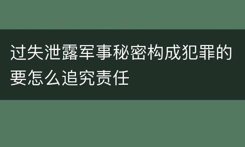 过失泄露军事秘密构成犯罪的要怎么追究责任
