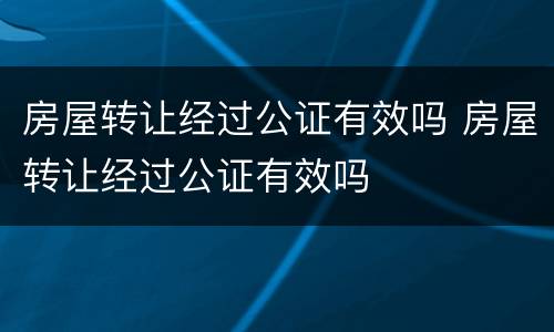 房屋转让经过公证有效吗 房屋转让经过公证有效吗