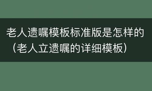 老人遗嘱模板标准版是怎样的（老人立遗嘱的详细模板）