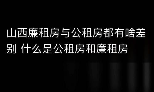 山西廉租房与公租房都有啥差别 什么是公租房和廉租房