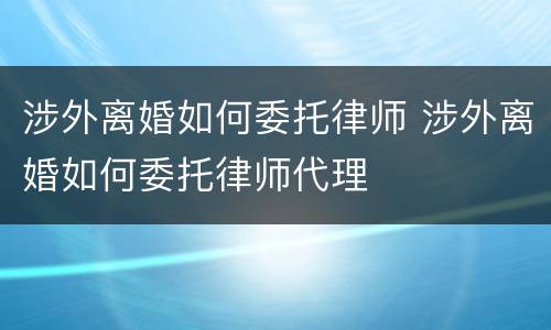 涉外离婚如何委托律师 涉外离婚如何委托律师代理