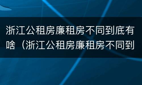 浙江公租房廉租房不同到底有啥（浙江公租房廉租房不同到底有啥区别）