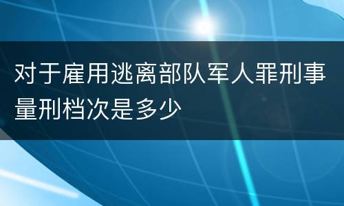 对于雇用逃离部队军人罪刑事量刑档次是多少