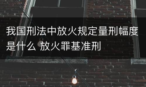 我国刑法中放火规定量刑幅度是什么 放火罪基准刑