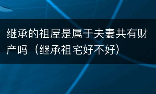 继承的祖屋是属于夫妻共有财产吗（继承祖宅好不好）