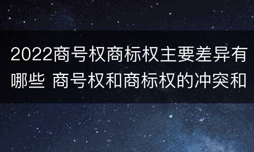 2022商号权商标权主要差异有哪些 商号权和商标权的冲突和解决