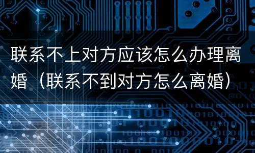 联系不上对方应该怎么办理离婚（联系不到对方怎么离婚）