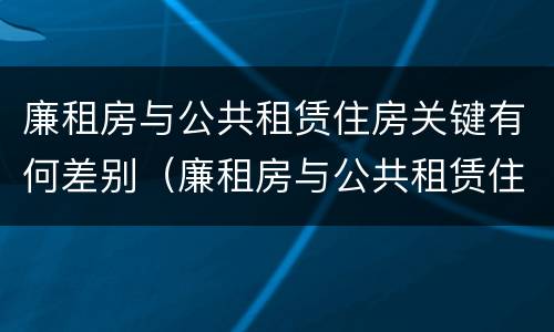 廉租房与公共租赁住房关键有何差别（廉租房与公共租赁住房关键有何差别和联系）