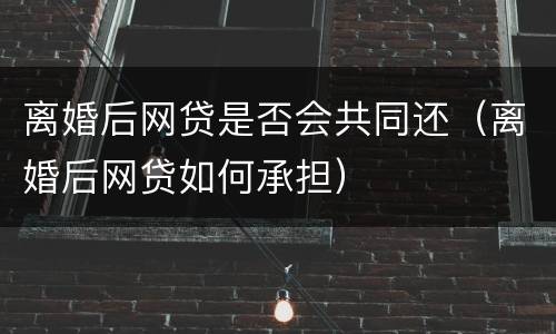 离婚后网贷是否会共同还（离婚后网贷如何承担）