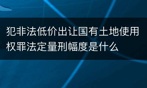 犯非法低价出让国有土地使用权罪法定量刑幅度是什么