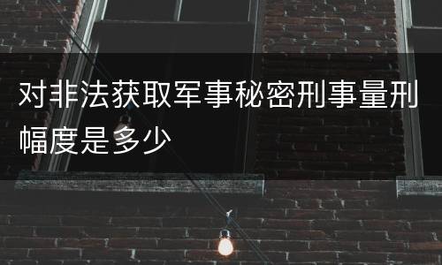 对非法获取军事秘密刑事量刑幅度是多少