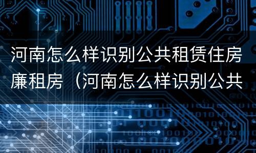 河南怎么样识别公共租赁住房廉租房（河南怎么样识别公共租赁住房廉租房的真假）