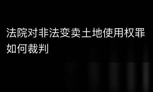 法院对非法变卖土地使用权罪如何裁判