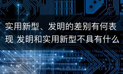 实用新型、发明的差别有何表现 发明和实用新型不具有什么特性