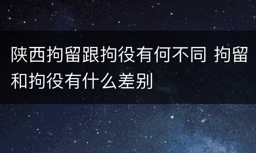 陕西拘留跟拘役有何不同 拘留和拘役有什么差别