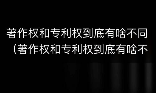 著作权和专利权到底有啥不同（著作权和专利权到底有啥不同呢）