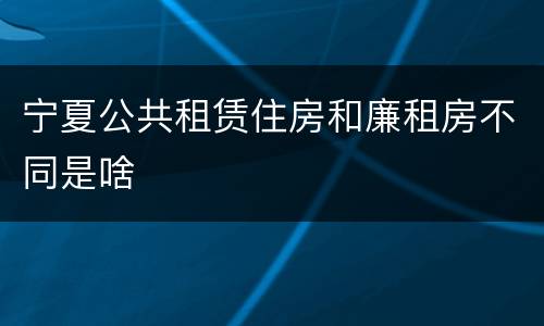 宁夏公共租赁住房和廉租房不同是啥
