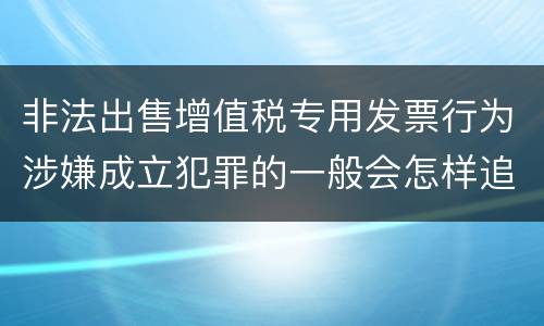 非法出售增值税专用发票行为涉嫌成立犯罪的一般会怎样追究刑事责任