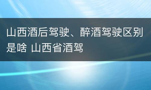 山西酒后驾驶、醉酒驾驶区别是啥 山西省酒驾