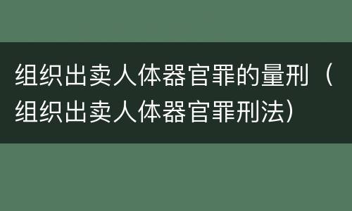 组织出卖人体器官罪的量刑（组织出卖人体器官罪刑法）