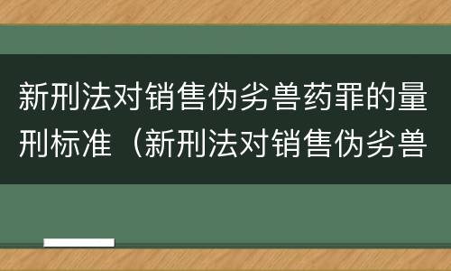 新刑法对销售伪劣兽药罪的量刑标准（新刑法对销售伪劣兽药罪的量刑标准是）