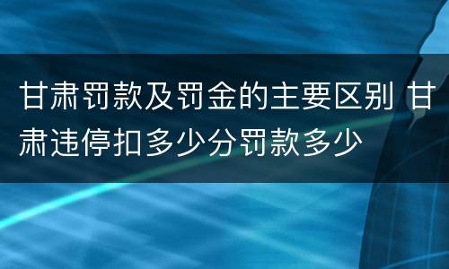 甘肃罚款及罚金的主要区别 甘肃违停扣多少分罚款多少