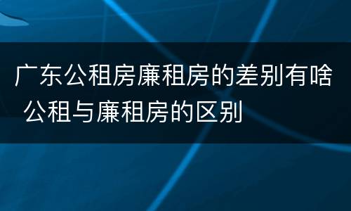 广东公租房廉租房的差别有啥 公租与廉租房的区别