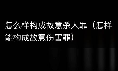 怎么样构成故意杀人罪（怎样能构成故意伤害罪）