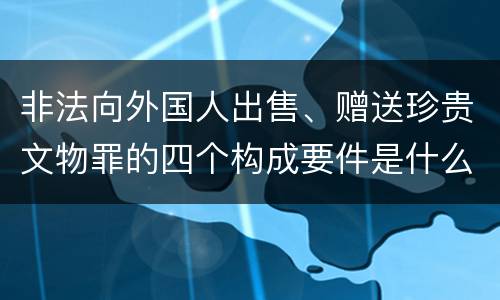 非法向外国人出售、赠送珍贵文物罪的四个构成要件是什么