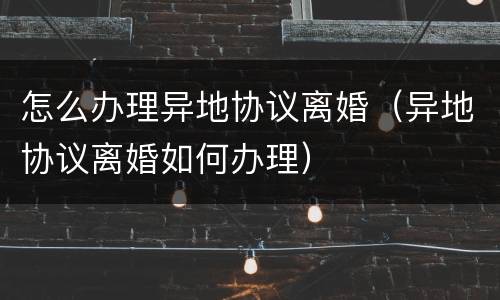 怎么办理异地协议离婚（异地协议离婚如何办理）