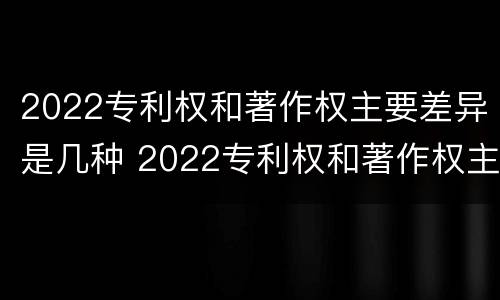 2022专利权和著作权主要差异是几种 2022专利权和著作权主要差异是几种情况