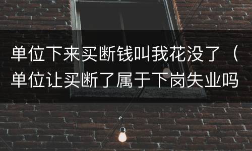 单位下来买断钱叫我花没了（单位让买断了属于下岗失业吗）