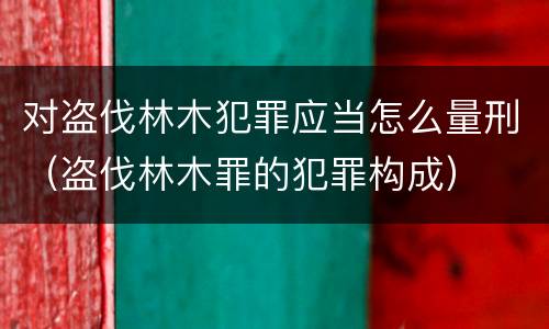 对盗伐林木犯罪应当怎么量刑（盗伐林木罪的犯罪构成）