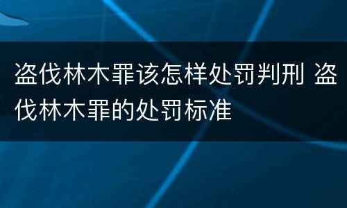 盗伐林木罪该怎样处罚判刑 盗伐林木罪的处罚标准