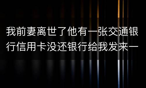 我前妻离世了他有一张交通银行信用卡没还银行给我发来一张催款单我该要怎样办