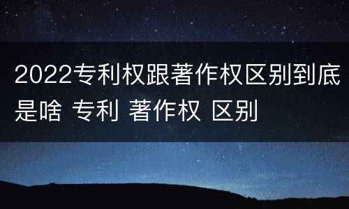 2022专利权跟著作权区别到底是啥 专利 著作权 区别