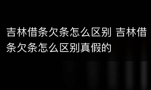 吉林借条欠条怎么区别 吉林借条欠条怎么区别真假的