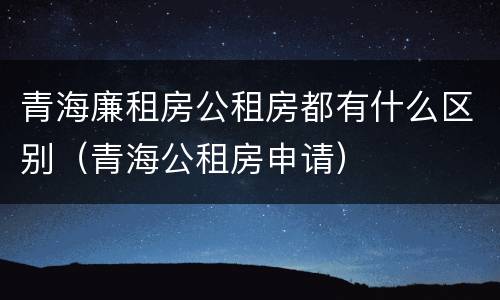 青海廉租房公租房都有什么区别（青海公租房申请）