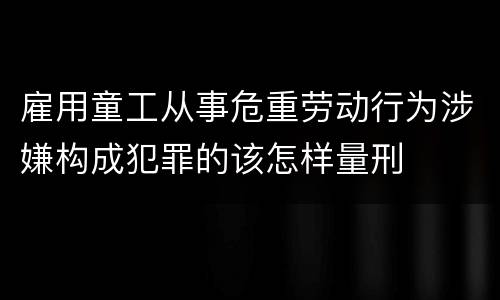 雇用童工从事危重劳动行为涉嫌构成犯罪的该怎样量刑