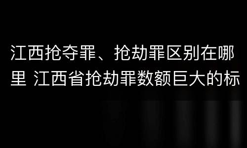 江西抢夺罪、抢劫罪区别在哪里 江西省抢劫罪数额巨大的标准