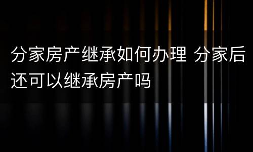 分家房产继承如何办理 分家后还可以继承房产吗