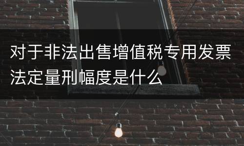对于非法出售增值税专用发票法定量刑幅度是什么