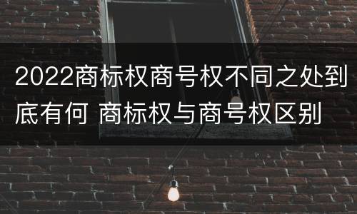 2022商标权商号权不同之处到底有何 商标权与商号权区别