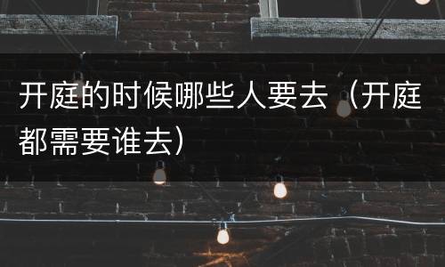 开庭的时候哪些人要去（开庭都需要谁去）