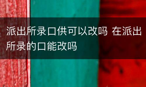 派出所录口供可以改吗 在派出所录的口能改吗